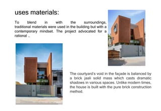 To blend in with the surroundings,
traditional materials were used in the building but with a
contemporary mindset. The project advocated for a
rational ..
The courtyard’s void in the façade is balanced by
a brick jaali solid mass which casts dramatic
shadows in various spaces. Unlike modern times,
the house is built with the pure brick construction
method.
uses materials:
 