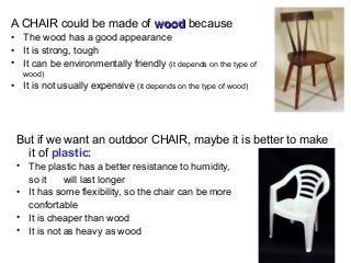 A CHAIR could be made of wood because
• The wood has a good appearance
• It is strong, tough
• It can be environmentally friendly (it depends on the type of
   wood)
• It is not usually expensive (it depends on the type of wood)




 But if we want an outdoor CHAIR, maybe it is better to make
   it of plastic:
 • The plastic has a better resistance to humidity,
   so it     will last longer
 • It has some flexibility, so the chair can be more
   confortable
 • It is cheaper than wood
 • It is not as heavy as wood
 