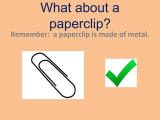What about a
paperclip?
Remember: a paperclip is made of metal.