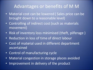 Advantages or benefits of M M Material cost can be lowered ( Sales price can be brought down to a reasonable level) Controlling of indirect cost (such as materials movement) Risk of inventory loss minimised (theft, pilferage ) Reduction in loss of time of direct labour Cost of material used in different department ascertained Control of manufacturing cycle Material congestion in storage places avoided Improvement in delivery of the product 