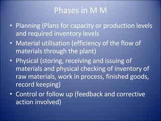 Phases in M M Planning (Plans for capacity or production levels and required inventory levels Material utilisation (efficiency of the flow of materials through the plant) Physical (storing, receiving and issuing of materials and physical checking of inventory of raw materials, work in process, finished goods, record keeping) Control or follow up (feedback and corrective action involved) 