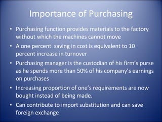 Importance of Purchasing Purchasing function provides materials to the factory without which the machines cannot move A one percent  saving in cost is equivalent to 10 percent increase in turnover Purchasing manager is the custodian of his firm’s purse as he spends more than 50% of his company’s earnings on purchases Increasing proportion of one’s requirements are now bought instead of being made. Can contribute to import substitution and can save foreign exchange 