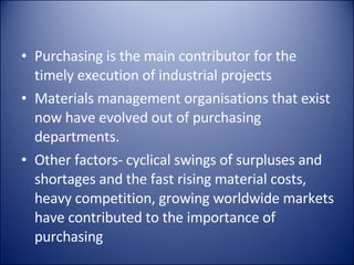 Purchasing is the main contributor for the timely execution of industrial projects Materials management organisations that exist now have evolved out of purchasing departments. Other factors- cyclical swings of surpluses and shortages and the fast rising material costs, heavy competition, growing worldwide markets have contributed to the importance of purchasing 