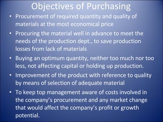 Objectives of Purchasing Procurement of required quantity and quality of materials at the most economical price Procuring the material well in advance to meet the needs of the production dept. , to save production losses from lack of materials Buying an optimum quantity, neither too much nor too less, not affecting capital or holding up production. Improvement of the product with reference to quality by means of selection of adequate material To keep top management aware of costs involved in the company’s procurement and any market change that would affect the company’s profit or growth potential. To develop fullest cooperation, coordination and maintenance of internal relationship with departments in the company. To initiate, if necessary, and cooperate in cost reduction programmes, value analysis, make or buy decisions, market analysis and long range planning. Purchasing should keep abreast with trends and projections in prices and the availability of the inputs that a company must have. 