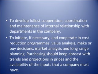To develop fullest cooperation, coordination and maintenance of internal relationship with departments in the company. To initiate, if necessary, and cooperate in cost reduction programmes, value analysis, make or buy decisions, market analysis and long range planning. Purchasing should keep abreast with trends and projections in prices and the availability of the inputs that a company must have. 