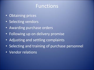 Functions Obtaining prices Selecting vendors Awarding purchase orders Following up on delivery promise Adjusting and settling complaints Selecting and training of purchase personnel Vendor relations 