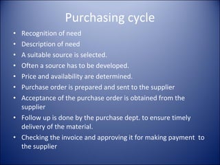 Purchasing cycle Recognition of need Description of need A suitable source is selected. Often a source has to be developed. Price and availability are determined. Purchase order is prepared and sent to the supplier Acceptance of the purchase order is obtained from the supplier Follow up is done by the purchase dept. to ensure timely delivery of the material. Checking the invoice and approving it for making payment  to the supplier 