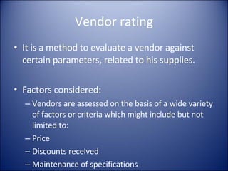 Vendor rating It is a method to evaluate a vendor against certain parameters, related to his supplies. Factors considered: Vendors are assessed on the basis of a wide variety of factors or criteria which might include but not limited to: Price Discounts received Maintenance of specifications 