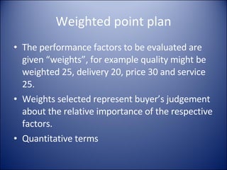 Weighted point plan The performance factors to be evaluated are given “weights”, for example quality might be weighted 25, delivery 20, price 30 and service 25. Weights selected represent buyer’s judgement  about the relative importance of the respective factors. Quantitative terms 