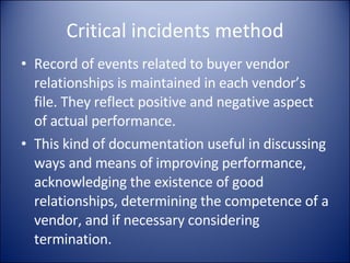 Critical incidents method Record of events related to buyer vendor relationships is maintained in each vendor’s file. They reflect positive and negative aspect of actual performance.  This kind of documentation useful in discussing ways and means of improving performance, acknowledging the existence of good relationships, determining the competence of a vendor, and if necessary considering termination. 