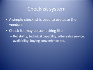 Checklist system A simple checklist is used to evaluate the vendors. Check list may be something like Reliability, technical capability, after sales service, availability, buying convenience etc. 