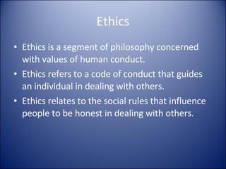 Ethics Ethics is a segment of philosophy concerned with values of human conduct. Ethics refers to a code of conduct that guides an individual in dealing with others. Ethics relates to the social rules that influence people to be honest in dealing with others. 