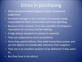 Ethics in purchasing Many decisions remain largely a matter of personal judgement. Purchase manager is the custodian of company funds, responsible for their conservation and wise spending.  Because of his contacts, he is the custodian of company’s reputation for courtesy and fair dealing. A high ethical standard of conduct is essential.  They are subjected to more temptations Since they spend millions, they yield tremendous power and are the objects of considerable attention from suppliers. They are in an excellent position to be dishonest if they want to.  But they have to be ethical 