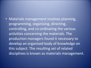 Materials management involves planning, programming, organising, directing, controlling, and co-ordinating the various activities concerning the materials. The production managers found it necessary to develop an organised body of knowledge on this subject. The resulting set of related disciplines is known as materials management. 