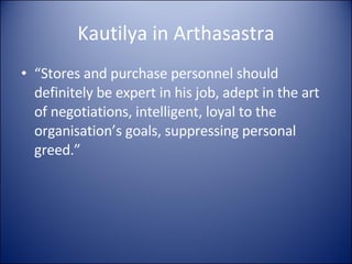 Kautilya in Arthasastra “ Stores and purchase personnel should definitely be expert in his job, adept in the art of negotiations, intelligent, loyal to the organisation’s goals, suppressing personal greed.” 