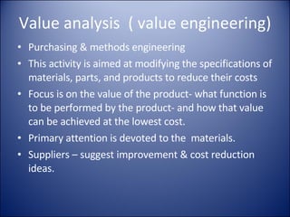 Value analysis  ( value engineering) Purchasing & methods engineering This activity is aimed at modifying the specifications of materials, parts, and products to reduce their costs Focus is on the value of the product- what function is to be performed by the product- and how that value can be achieved at the lowest cost.  Primary attention is devoted to the  materials. Suppliers – suggest improvement & cost reduction ideas. 