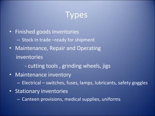 Types  Finished goods inventories Stock in trade –ready for shipment Maintenance, Repair and Operating  inventories - cutting tools , grinding wheels, jigs Maintenance inventory Electrical – switches, fuses, lamps, lubricants, safety goggles Stationary inventories Canteen provisions, medical supplies, uniforms 