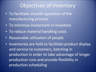 Objectives of Inventory To facilitate smooth operation of the manufacturing process. To minimise investment in inventory To reduce material handling costs Reasonable utilisation of people Inventories are held to facilitate product display and service to customers, batching in production in order to take advantage of longer production runs and provide flexibility in production scheduling 