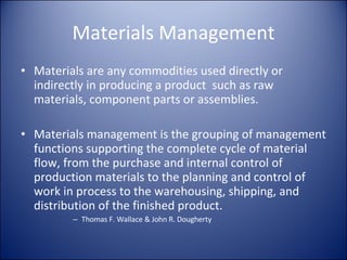 Materials Management Materials are any commodities used directly or indirectly in producing a product  such as raw materials, component parts or assemblies. Materials management is the grouping of management functions supporting the complete cycle of material flow, from the purchase and internal control of production materials to the planning and control of work in process to the warehousing, shipping, and distribution of the finished product. Thomas F. Wallace & John R. Dougherty 