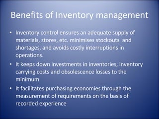 Benefits of Inventory management Inventory control ensures an adequate supply of materials, stores, etc. minimises stockouts  and shortages, and avoids costly interruptions in operations. It keeps down investments in inventories, inventory carrying costs and obsolescence losses to the minimum It facilitates purchasing economies through the measurement of requirements on the basis of recorded experience 