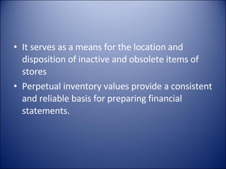 It serves as a means for the location and disposition of inactive and obsolete items of stores Perpetual inventory values provide a consistent and reliable basis for preparing financial statements. 