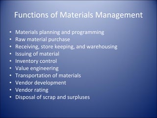 Functions of Materials Management Materials planning and programming Raw material purchase Receiving, store keeping, and warehousing Issuing of material  Inventory control Value engineering Transportation of materials Vendor development Vendor rating Disposal of scrap and surpluses 