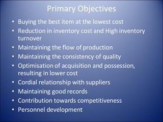 Primary Objectives Buying the best item at the lowest cost Reduction in inventory cost and High inventory turnover Maintaining the flow of production Maintaining the consistency of quality Optimisation of acquisition and possession, resulting in lower cost Cordial relationship with suppliers Maintaining good records Contribution towards competitiveness Personnel development 