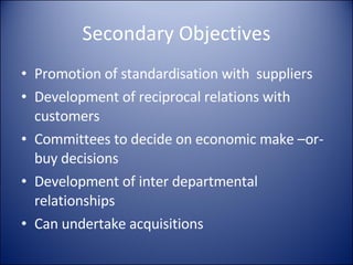 Secondary Objectives Promotion of standardisation with  suppliers Development of reciprocal relations with customers Committees to decide on economic make –or- buy decisions Development of inter departmental relationships Can undertake acquisitions 