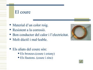 El coure Material d’un color roig. Resistent a la corrosió. Bon conductor del calor i l’electricitat. Molt dúctil i mal·leable. Els aliats del coure són: Els bronzes.(coure i estany) Els llautons. (coure i zinc)  