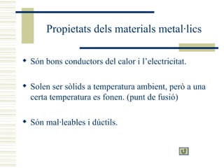 Propietats dels materials metal·lics Són bons conductors del calor i l’electricitat. Solen ser sòlids a temperatura ambient, però a una certa temperatura es fonen. (punt de fusió) Són mal·leables i dúctils. 