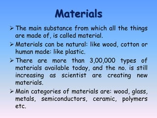 Materials
 The main substance from which all the things
  are made of, is called material.
 Materials can be natural: like wood, cotton or
  human made: like plastic.
 There are more than 3,00,000 types of
  materials available today, and the no. is still
  increasing as scientist are creating new
  materials.
 Main categories of materials are: wood, glass,
  metals, semiconductors, ceramic, polymers
  etc.
 