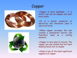 Copper
   Copper is more malleable – it is
   softer and can be shaped and bent
   more easily.

   It is a better conductor of
   electricity and therefore used in
   electrical wires.

   When copper corrodes, the rust
   creates a waterproof barrier and
   therefore used as a roofing
   material.

   Copper is very easy to recycle, The
   copper you see around has not been
   manufactured, but is reused.

   India is one of the most significant
   suppliers of copper.
 