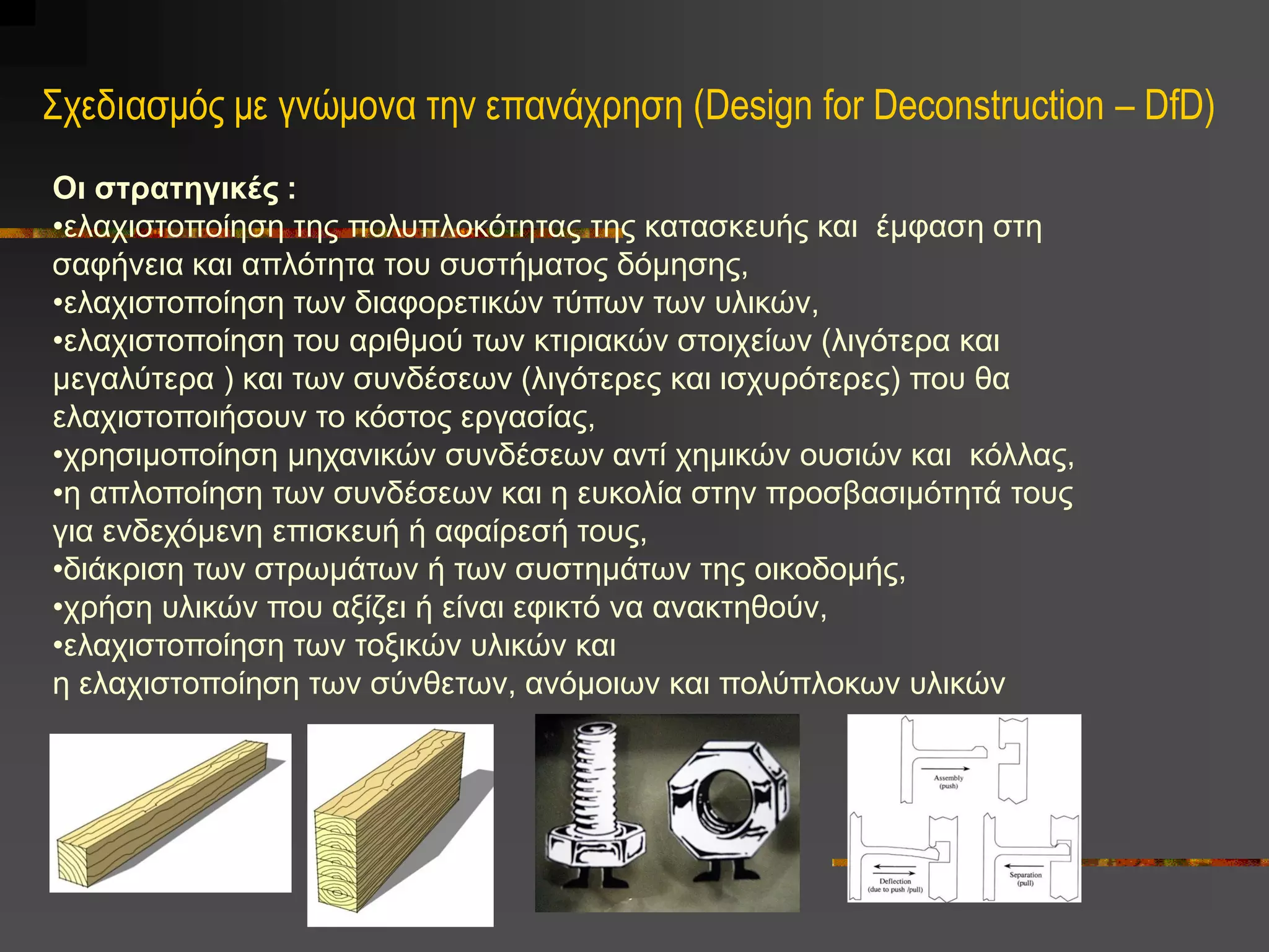 Σχεδιαζμός με γνώμονα ηην επανάχρηζη (Design for Deconstruction – DfD)
Οι στρατηγικές :
•ειαρηζηνπνίεζε ηεο πνιππινθόηεηαο ηεο θαηαζθεπήο θαη έκθαζε ζηε
ζαθήλεηα θαη απιόηεηα ηνπ ζπζηήκαηνο δόκεζεο,
•ειαρηζηνπνίεζε ησλ δηαθνξεηηθώλ ηύπσλ ησλ πιηθώλ,
•ειαρηζηνπνίεζε ηνπ αξηζκνύ ησλ θηηξηαθώλ ζηνηρείσλ (ιηγόηεξα θαη
κεγαιύηεξα ) θαη ησλ ζπλδέζεσλ (ιηγόηεξεο θαη ηζρπξόηεξεο) πνπ ζα
ειαρηζηνπνηήζνπλ ην θόζηνο εξγαζίαο,
•ρξεζηκνπνίεζε κεραληθώλ ζπλδέζεσλ αληί ρεκηθώλ νπζηώλ θαη θόιιαο,
•ε απινπνίεζε ησλ ζπλδέζεσλ θαη ε επθνιία ζηελ πξνζβαζηκόηεηά ηνπο
γηα ελδερόκελε επηζθεπή ή αθαίξεζή ηνπο,
•δηάθξηζε ησλ ζηξσκάησλ ή ησλ ζπζηεκάησλ ηεο νηθνδνκήο,
•ρξήζε πιηθώλ πνπ αμίδεη ή είλαη εθηθηό λα αλαθηεζνύλ,
•ειαρηζηνπνίεζε ησλ ηνμηθώλ πιηθώλ θαη
ε ειαρηζηνπνίεζε ησλ ζύλζεησλ, αλόκνησλ θαη πνιύπινθσλ πιηθώλ
 