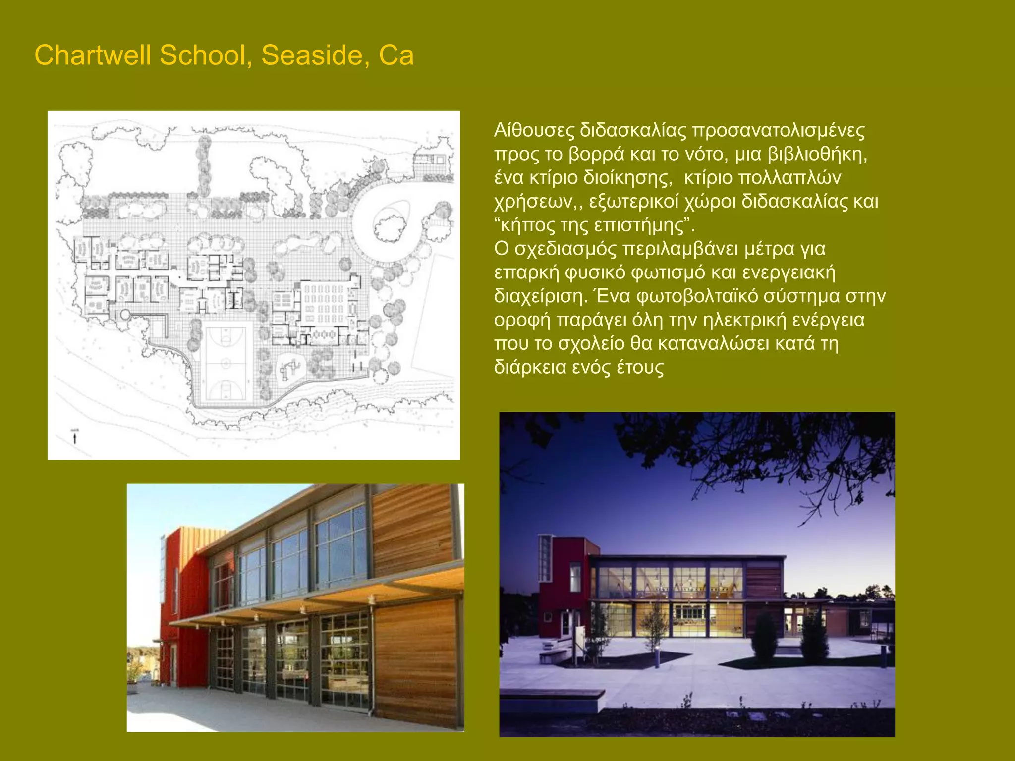 Chartwell School, Seaside, Ca

                                Aίζνπζεο δηδαζθαιίαο πξνζαλαηνιηζκέλεο
                                πξνο ην βνξξά θαη ην λόην, κηα βηβιηνζήθε,
                                έλα θηίξην δηνίθεζεο, θηίξην πνιιαπιώλ
                                ρξήζεσλ,, εμσηεξηθνί ρώξνη δηδαζθαιίαο θαη
                                “θήπνο ηεο επηζηήκεο”.
                                Ο ζρεδηαζκόο πεξηιακβάλεη κέηξα γηα
                                επαξθή θπζηθό θσηηζκό θαη ελεξγεηαθή
                                δηαρείξηζε. Έλα θσηνβνιηατθό ζύζηεκα ζηελ
                                νξνθή παξάγεη όιε ηελ ειεθηξηθή ελέξγεηα
                                πνπ ην ζρνιείν ζα θαηαλαιώζεη θαηά ηε
                                δηάξθεηα ελόο έηνπο
 