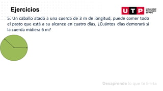 Ejercicios
5. Un caballo atado a una cuerda de 3 m de longitud, puede comer todo
el pasto que está a su alcance en cuatro días. ¿Cuántos días demorará si
la cuerda midiera 6 m?
 