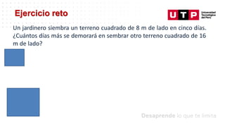 Ejercicio reto
Un jardinero siembra un terreno cuadrado de 8 m de lado en cinco días.
¿Cuántos días más se demorará en sembrar otro terreno cuadrado de 16
m de lado?
 