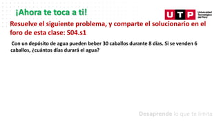 ¡Ahora te toca a ti!
Resuelve el siguiente problema, y comparte el solucionario en el
foro de esta clase: S04.s1
Con un depósito de agua pueden beber 30 caballos durante 8 días. Si se venden 6
caballos, ¿cuántos días durará el agua?
 