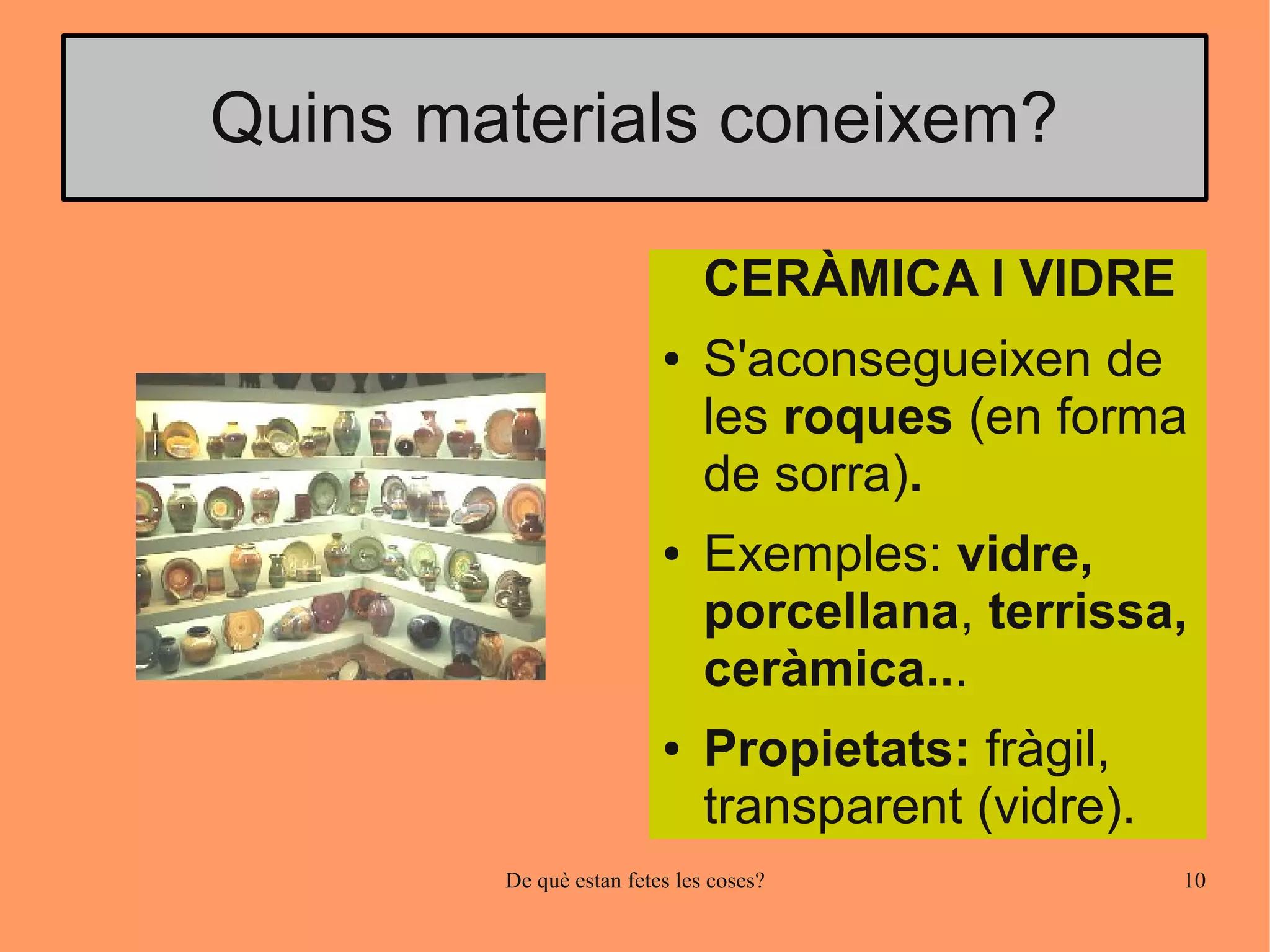 Quins materials coneixem?

                              CERÀMICA I VIDRE
                         ●    S'aconsegueixen de
                              les roques (en forma
                              de sorra).
                         ●    Exemples: vidre,
                              porcellana, terrissa,
                              ceràmica...
                         ●    Propietats: fràgil,
                              transparent (vidre).
        De què estan fetes les coses?                10
 