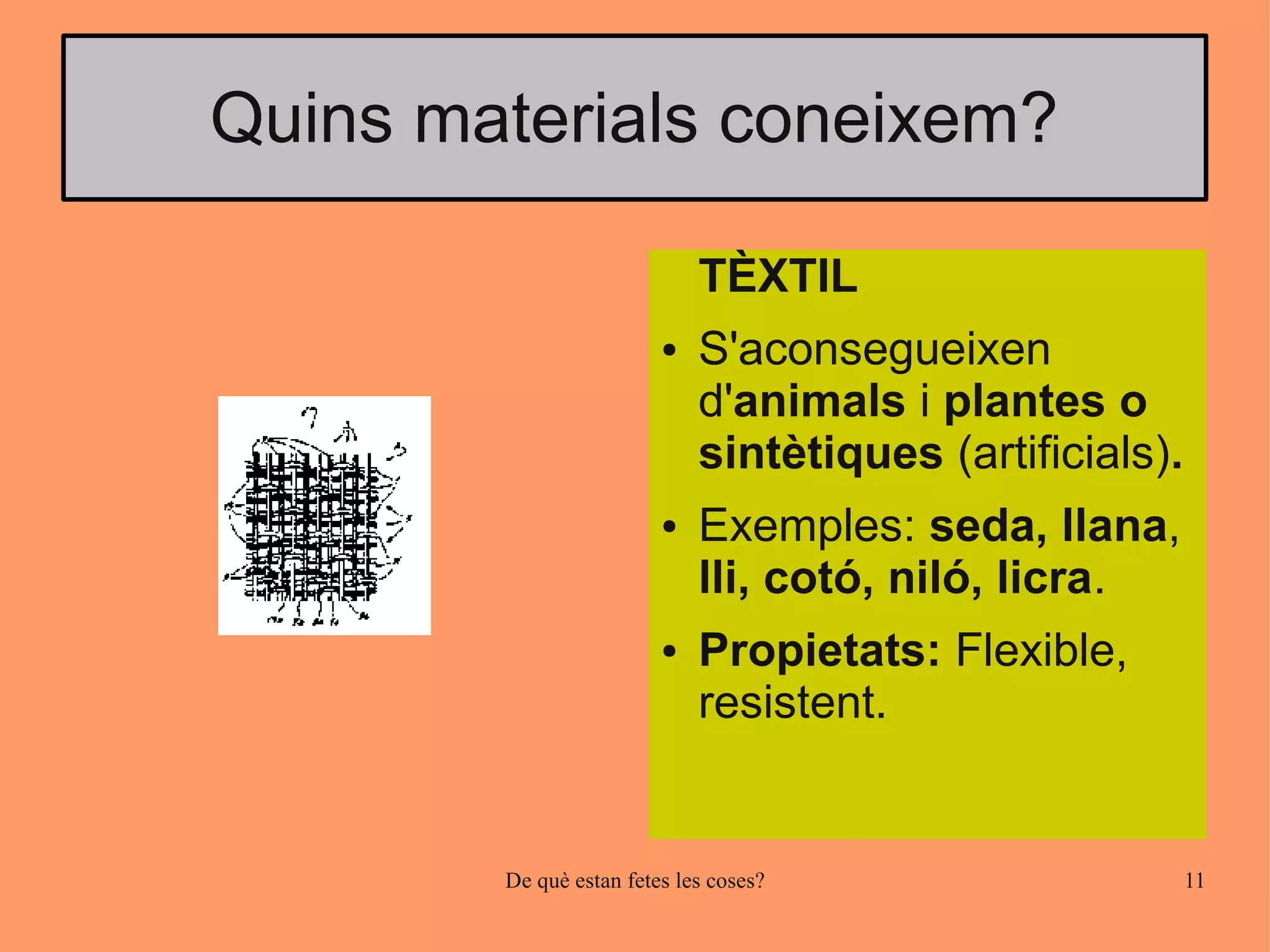 Quins materials coneixem?

                             TÈXTIL
                         ●   S'aconsegueixen
                             d'animals i plantes o
                             sintètiques (artificials).
                         ●   Exemples: seda, llana,
                             lli, cotó, niló, licra.
                         ●   Propietats: Flexible,
                             resistent.


        De què estan fetes les coses?                     11
 
