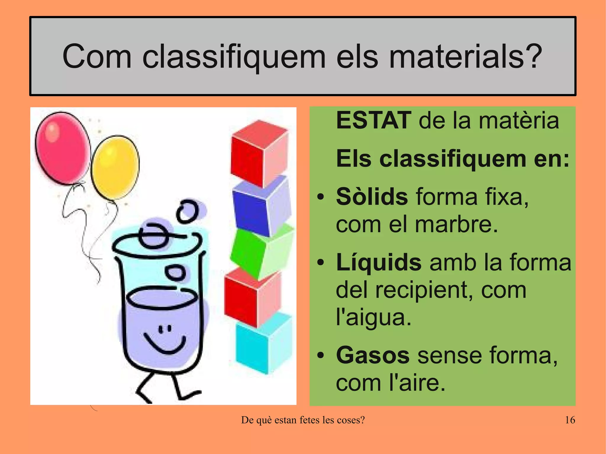 Com classifiquem els materials?
                                 ESTAT de la matèria
                                 Els classifiquem en:
                            ●    Sòlids forma fixa,
                                 com el marbre.
                            ●    Líquids amb la forma
                                 del recipient, com
                                 l'aigua.
                            ●    Gasos sense forma,
                                 com l'aire.
           De què estan fetes les coses?               16
 
