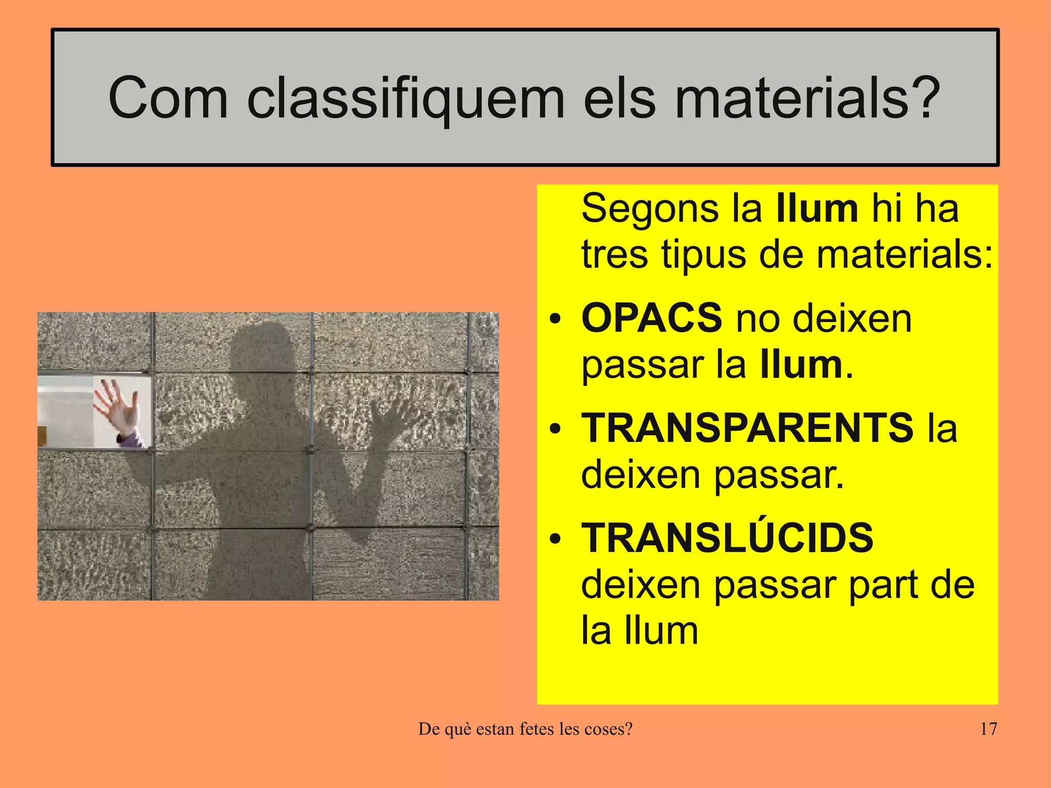 Com classifiquem els materials?
                                Segons la llum hi ha
                                tres tipus de materials:
                            ●   OPACS no deixen
                                passar la llum.
                            ●   TRANSPARENTS la
                                deixen passar.
                            ●   TRANSLÚCIDS
                                deixen passar part de
                                la llum

           De què estan fetes les coses?                17
 