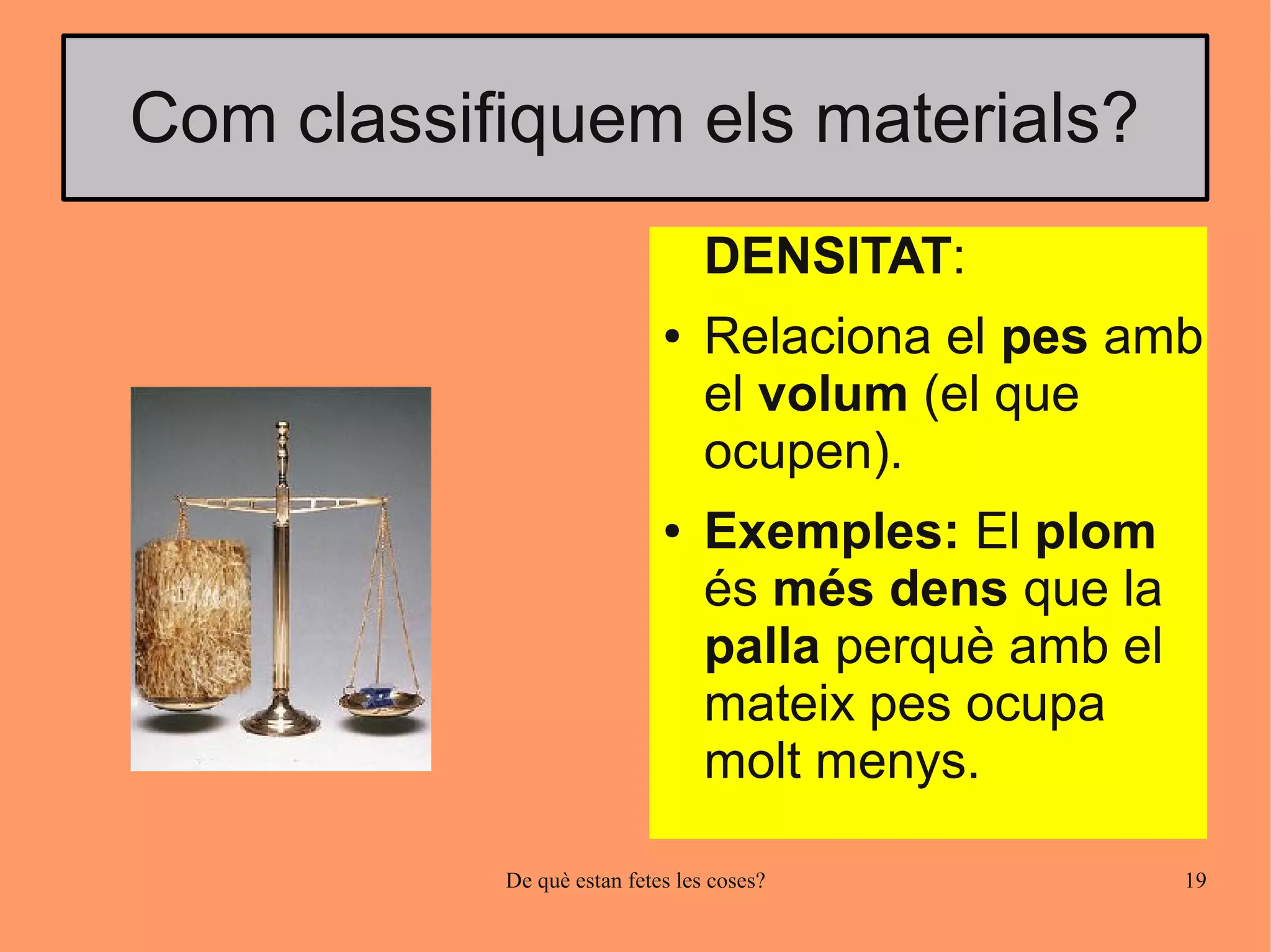 Com classifiquem els materials?
                                 DENSITAT:
                            ●    Relaciona el pes amb
                                 el volum (el que
                                 ocupen).
                            ●    Exemples: El plom
                                 és més dens que la
                                 palla perquè amb el
                                 mateix pes ocupa
                                 molt menys.

           De què estan fetes les coses?               19
 