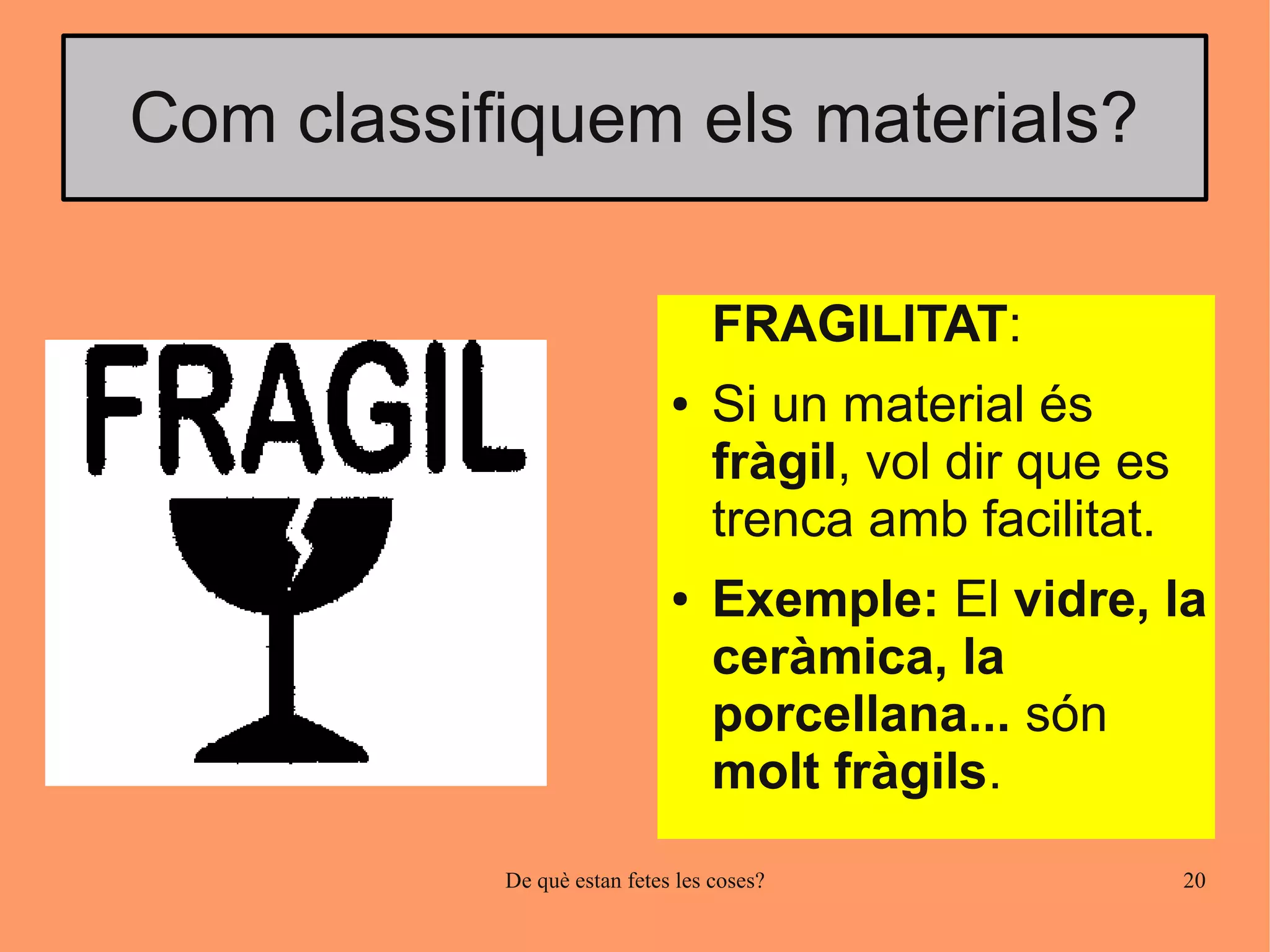 Com classifiquem els materials?

                                  FRAGILITAT:
                             ●    Si un material és
                                  fràgil, vol dir que es
                                  trenca amb facilitat.
                             ●    Exemple: El vidre, la
                                  ceràmica, la
                                  porcellana... són
                                  molt fràgils.
           De què estan fetes les coses?                   20
 