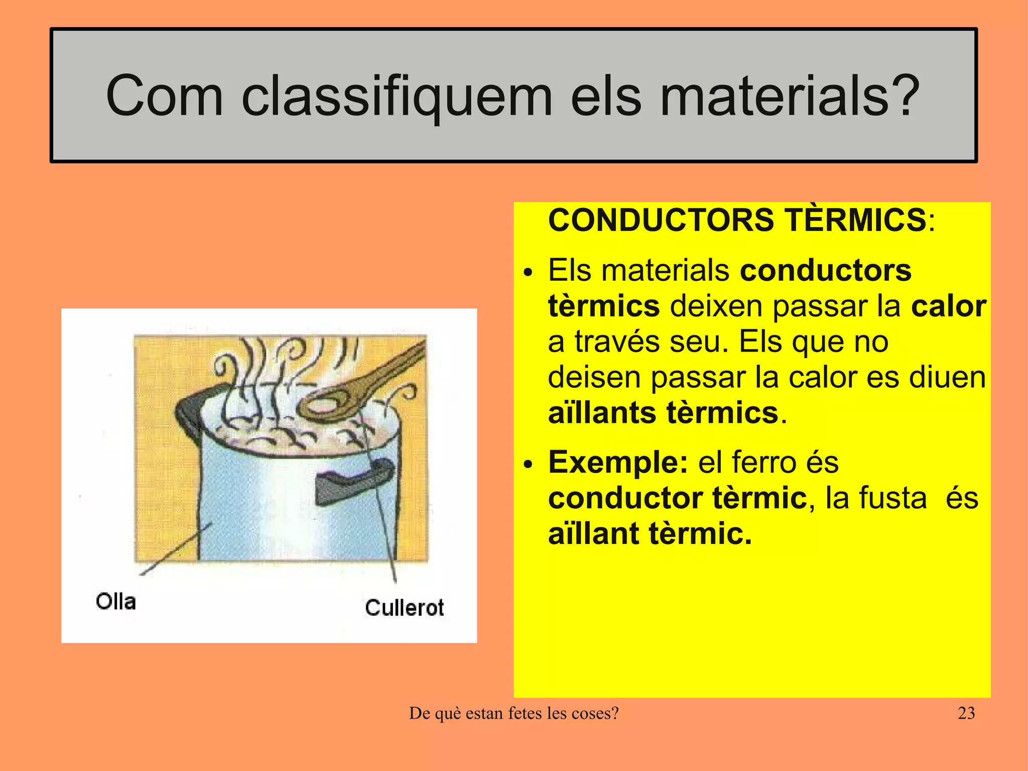 Com classifiquem els materials?

                              CONDUCTORS TÈRMICS:
                          ●   Els materials conductors
                              tèrmics deixen passar la calor
                              a través seu. Els que no
                              deisen passar la calor es diuen
                              aïllants tèrmics.
                          ●   Exemple: el ferro és
                              conductor tèrmic, la fusta és
                              aïllant tèrmic.




           De què estan fetes les coses?                  23
 