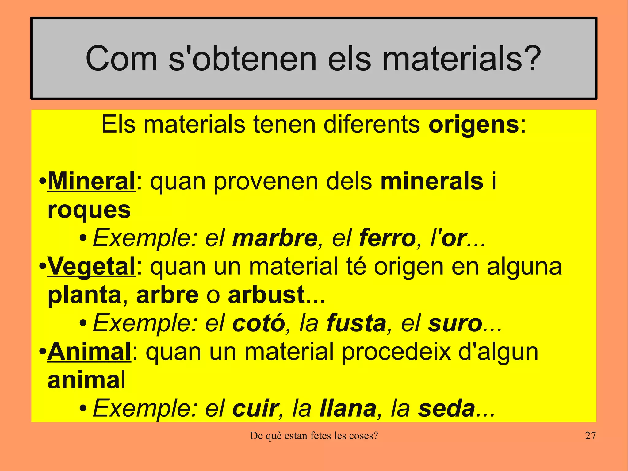 Com s'obtenen els materials?
     Els materials tenen diferents origens:

●Mineral: quan provenen dels minerals i
 roques
    ● Exemple: el marbre, el ferro, l'or...

●Vegetal: quan un material té origen en alguna

 planta, arbre o arbust...
    ● Exemple: el cotó, la fusta, el suro...

●Animal: quan un material procedeix d'algun

 animal
    ● Exemple: el cuir, la llana, la seda...

                  De què estan fetes les coses?   27
 