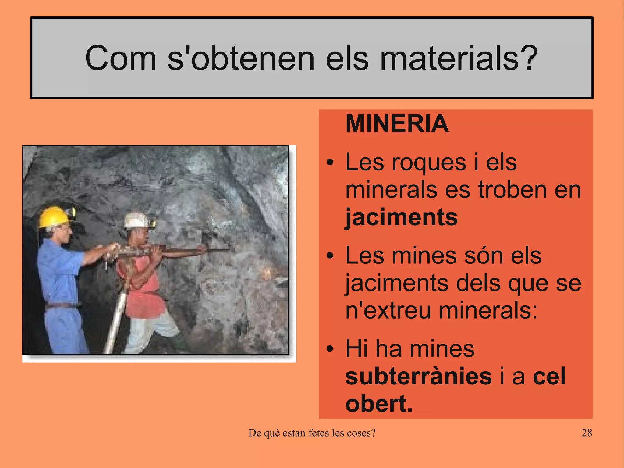 Com s'obtenen els materials?
                               MINERIA
                           ●   Les roques i els
                               minerals es troben en
                               jaciments
                           ●   Les mines són els
                               jaciments dels que se
                               n'extreu minerals:
                           ●   Hi ha mines
                               subterrànies i a cel
                               obert.
          De què estan fetes les coses?               28
 