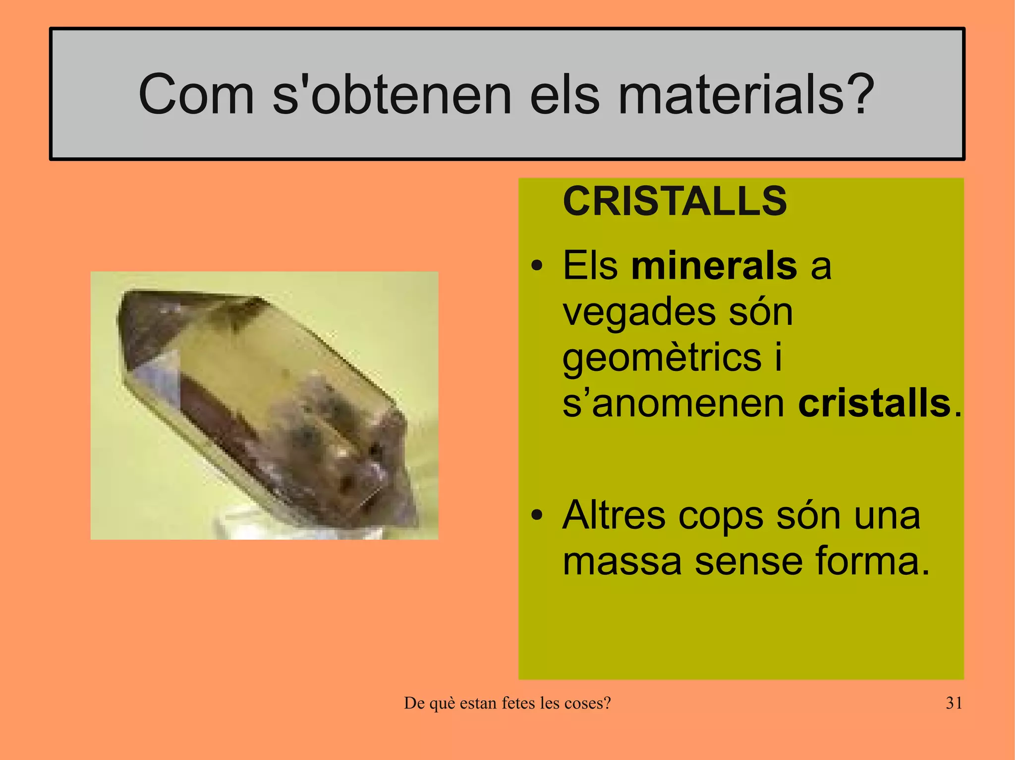 Com s'obtenen els materials?
                                CRISTALLS
                           ●    Els minerals a
                                vegades són
                                geomètrics i
                                s’anomenen cristalls.

                           ●    Altres cops són una
                                massa sense forma.


          De què estan fetes les coses?               31
 