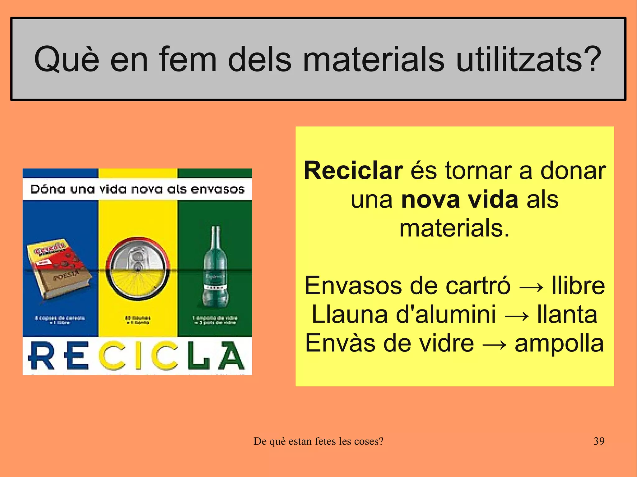 Què en fem dels materials utilitzats?


                         Reciclar és tornar a donar
                            una nova vida als
                                 materials.

                         Envasos de cartró → llibre
                         Llauna d'alumini → llanta
                         Envàs de vidre → ampolla


              De què estan fetes les coses?      39
 