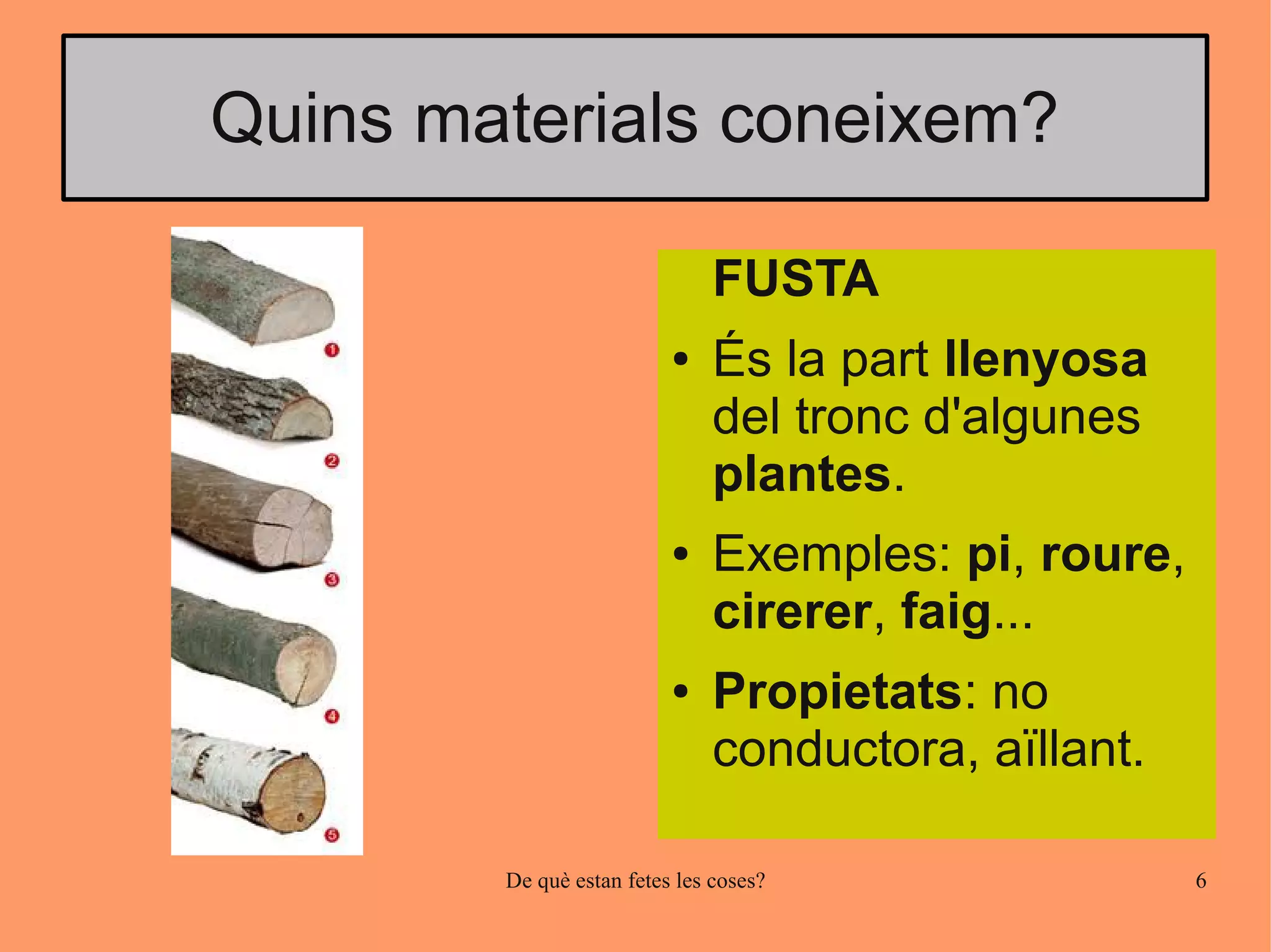 Quins materials coneixem?

                               FUSTA
                          ●    És la part llenyosa
                               del tronc d'algunes
                               plantes.
                          ●    Exemples: pi, roure,
                               cirerer, faig...
                          ●    Propietats: no
                               conductora, aïllant.

        De què estan fetes les coses?                 6
 