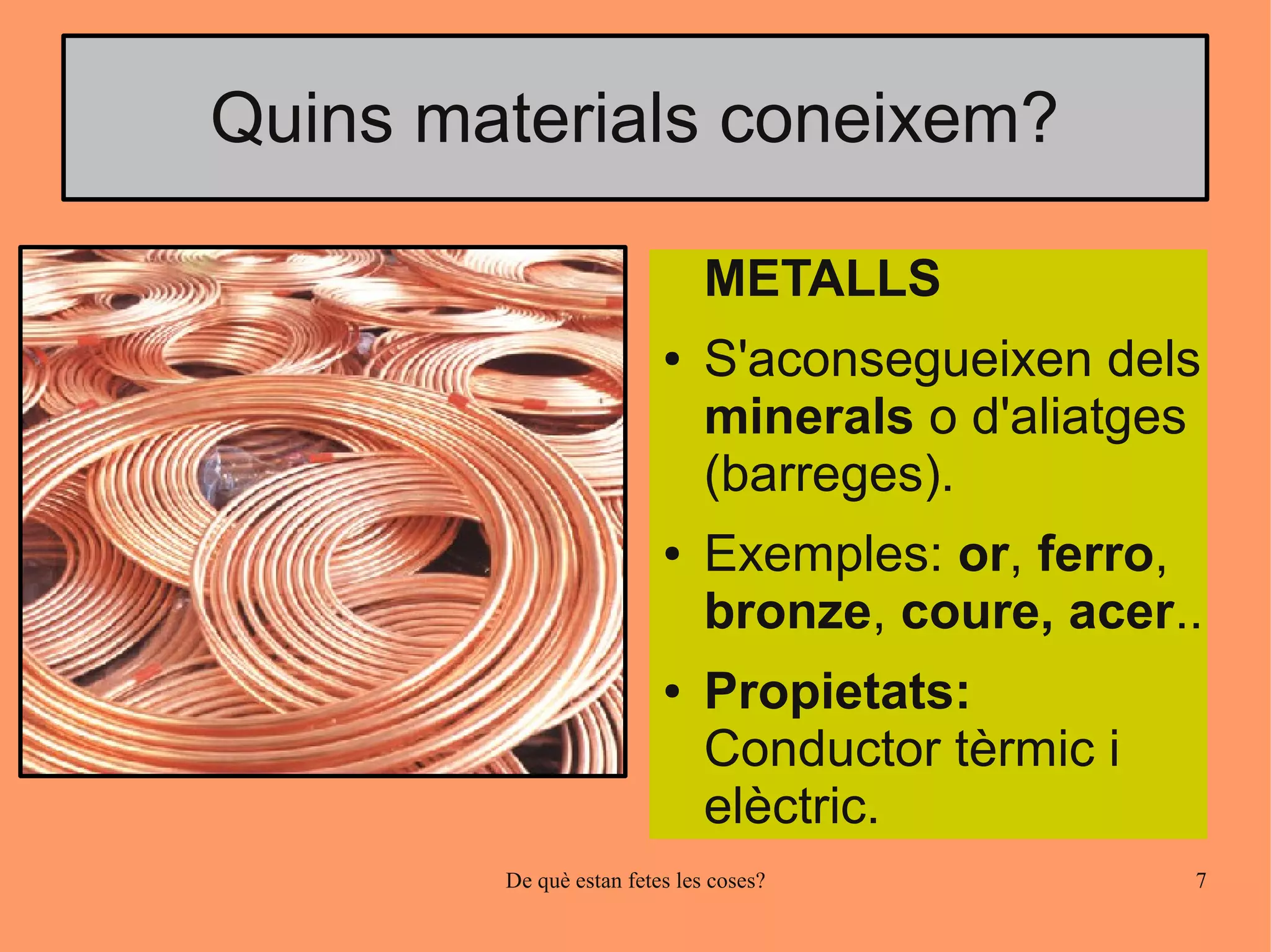 Quins materials coneixem?

                              METALLS
                         ●    S'aconsegueixen dels
                              minerals o d'aliatges
                              (barreges).
                         ●    Exemples: or, ferro,
                              bronze, coure, acer..
                         ●    Propietats:
                              Conductor tèrmic i
                              elèctric.
        De què estan fetes les coses?              7
 